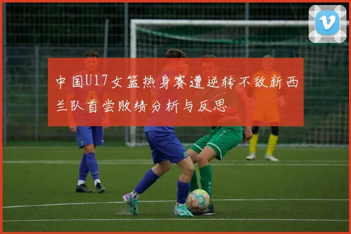 中国U17女篮热身赛遭逆转不敌新西兰队首尝败绩分析与反思