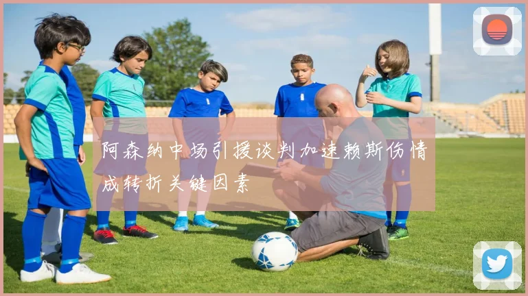 阿森纳中场引援谈判加速赖斯伤情成转折关键因素