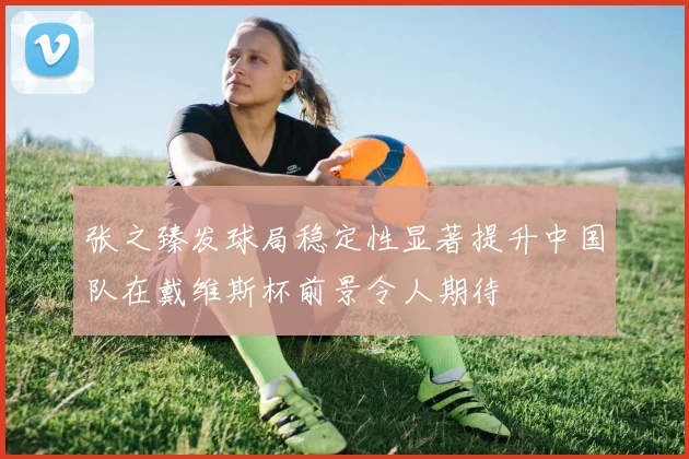 张之臻发球局稳定性显著提升中国队在戴维斯杯前景令人期待