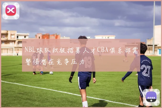 NBL球队积极招募人才CBA俱乐部需警惕潜在竞争压力