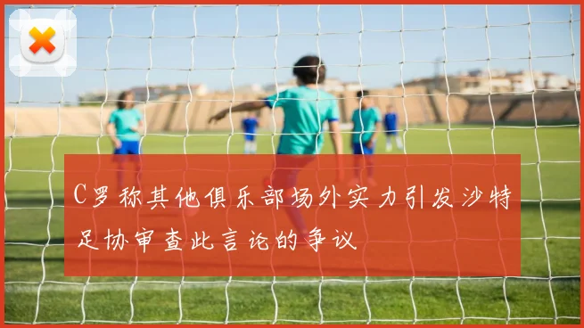 C罗称其他俱乐部场外实力引发沙特足协审查此言论的争议