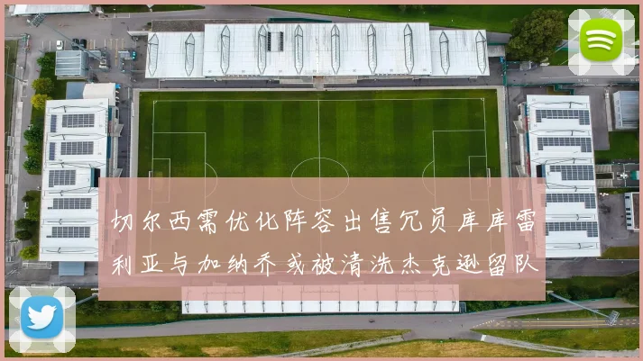 切尔西需优化阵容出售冗员库库雷利亚与加纳乔或被清洗杰克逊留队