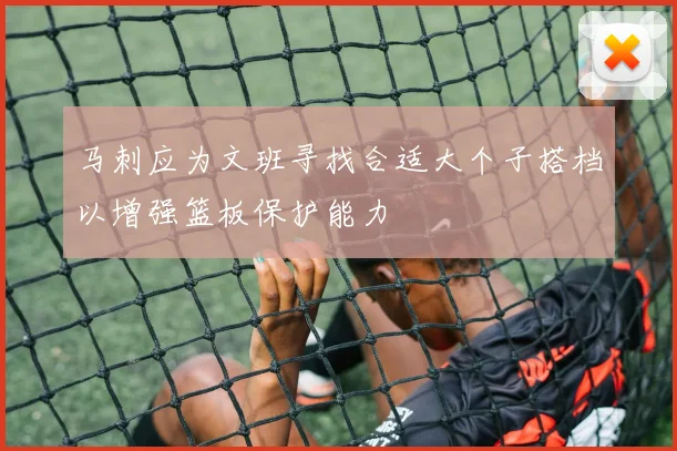 马刺应为文班寻找合适大个子搭档以增强篮板保护能力