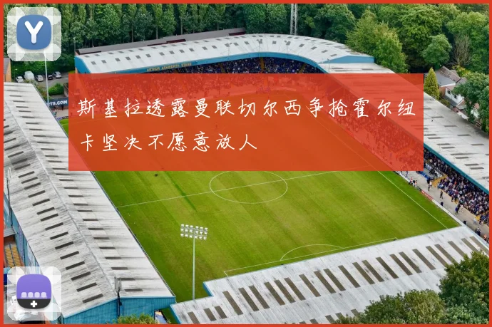 斯基拉透露曼联切尔西争抢霍尔纽卡坚决不愿意放人