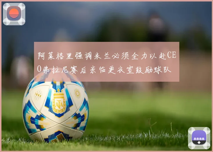 阿莱格里强调米兰必须全力以赴CEO弗拉尼赛后亲临更衣室鼓励球队