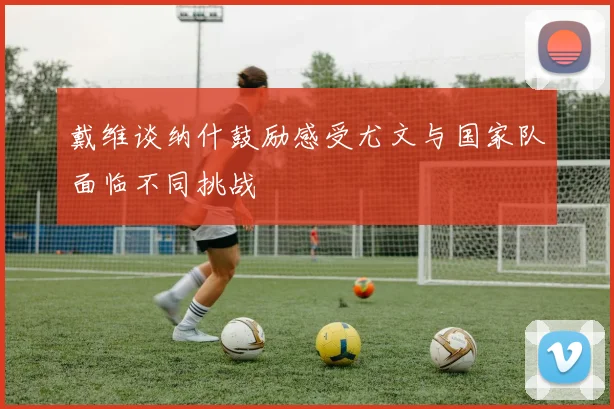 戴维谈纳什鼓励感受尤文与国家队面临不同挑战