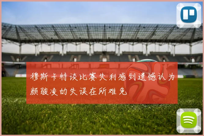 穆斯卡特谈比赛失利感到遗憾认为颜骏凌的失误在所难免