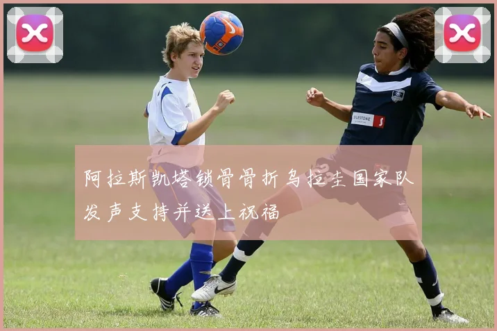 阿拉斯凯塔锁骨骨折乌拉圭国家队发声支持并送上祝福