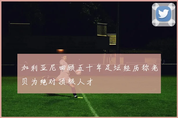 加利亚尼回顾五十年足坛经历称老贝为绝对顶级人才