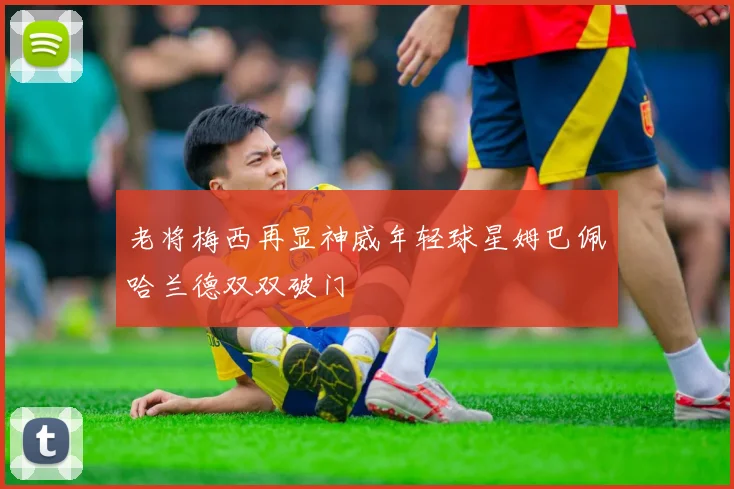 老将梅西再显神威年轻球星姆巴佩哈兰德双双破门