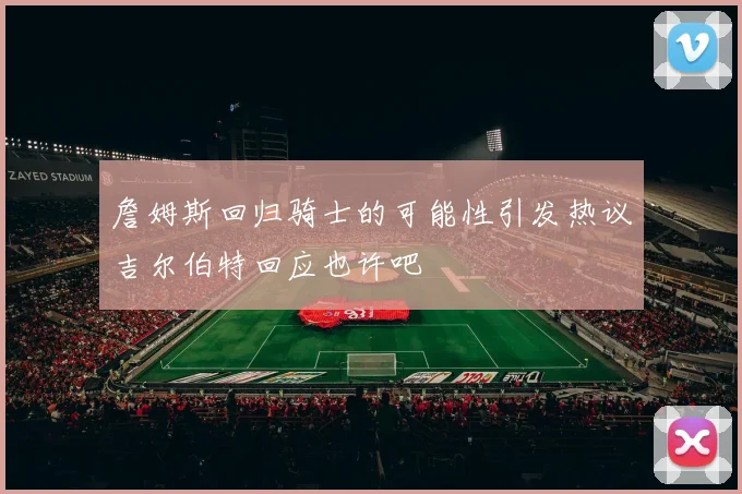 詹姆斯回归骑士的可能性引发热议吉尔伯特回应也许吧