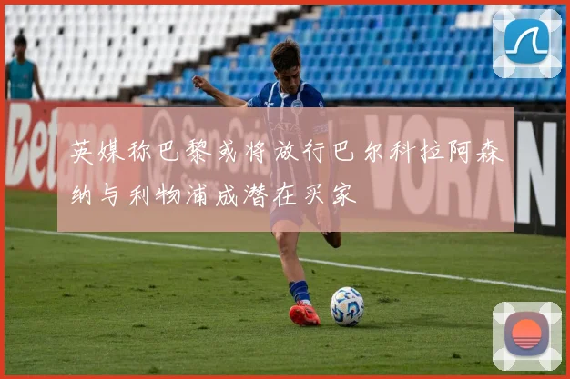 英媒称巴黎或将放行巴尔科拉阿森纳与利物浦成潜在买家