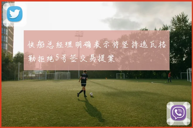 快船总经理明确表示将坚持选瓦格勒拒绝5号签交易提案