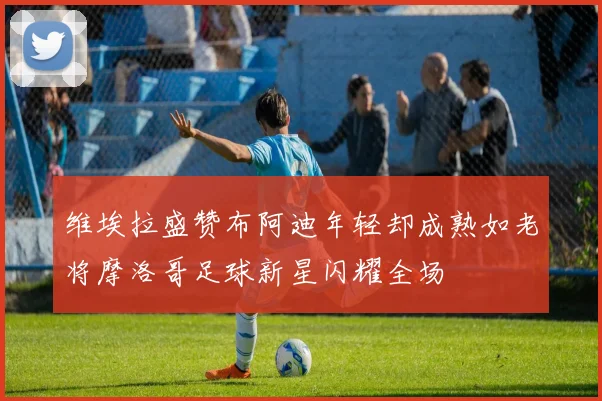 维埃拉盛赞布阿迪年轻却成熟如老将摩洛哥足球新星闪耀全场
