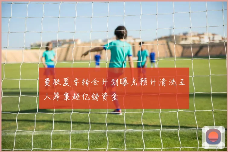 曼联夏季转会计划曝光预计清洗五人筹集超亿镑资金