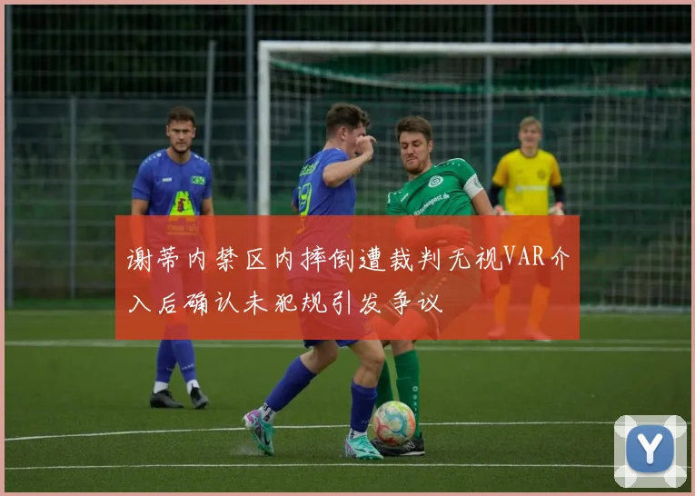 谢蒂内禁区内摔倒遭裁判无视VAR介入后确认未犯规引发争议