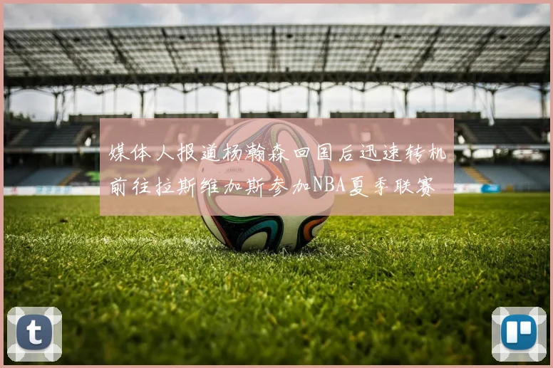 媒体人报道杨瀚森回国后迅速转机前往拉斯维加斯参加NBA夏季联赛