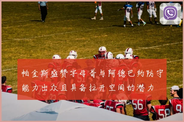 帕金斯盛赞字母哥与阿德巴约防守能力出众且具备拉开空间的潜力
