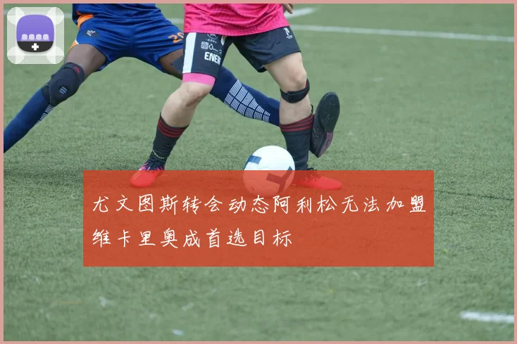 尤文图斯转会动态阿利松无法加盟维卡里奥成首选目标