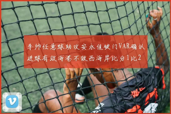 李帅任意球助攻安永佳破门VAR确认进球有效海港不敌西海岸比分1比2