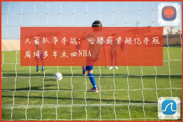 火箭队争夺战：哈滕薪资超亿夺冠周琦多年未回NBA