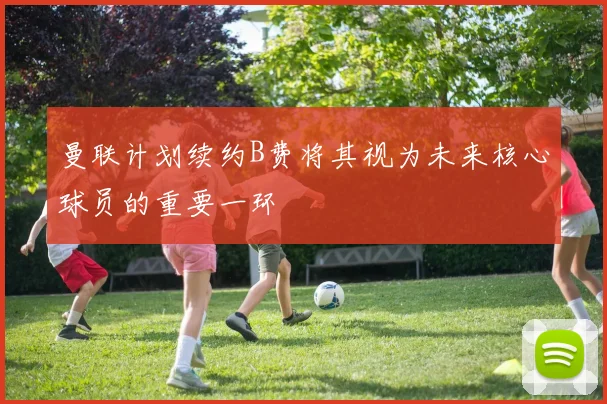 曼联计划续约B费将其视为未来核心球员的重要一环