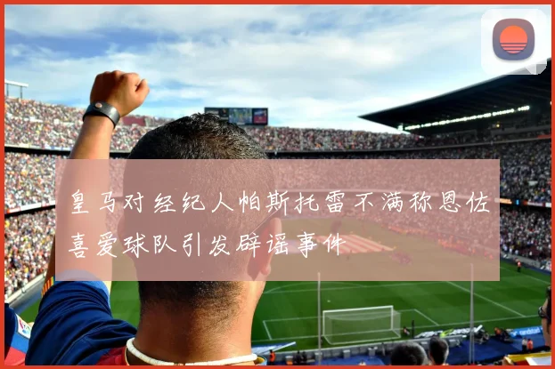 皇马对经纪人帕斯托雷不满称恩佐喜爱球队引发辟谣事件