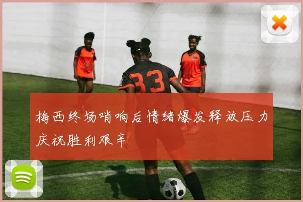 梅西终场哨响后情绪爆发释放压力庆祝胜利艰辛