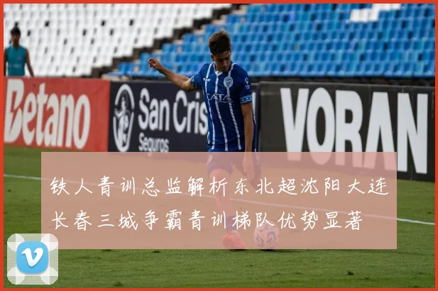 铁人青训总监解析东北超沈阳大连长春三城争霸青训梯队优势显著