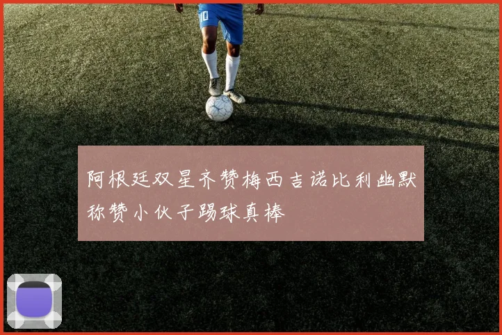 阿根廷双星齐赞梅西吉诺比利幽默称赞小伙子踢球真棒