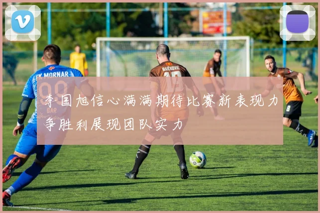 李国旭信心满满期待比赛新表现力争胜利展现团队实力