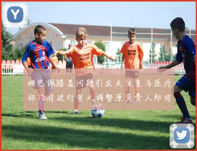 姆巴佩膝盖问题引发关注皇马医疗部门将进行重大调整原负责人即将离任