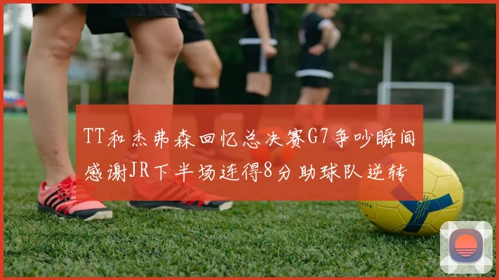 TT和杰弗森回忆总决赛G7争吵瞬间感谢JR下半场连得8分助球队逆转