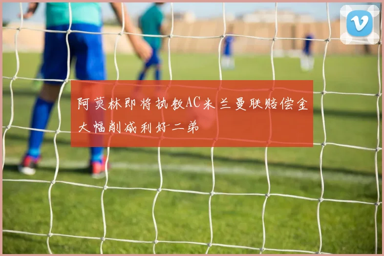 阿莫林即将执教AC米兰曼联赔偿金大幅削减利好二弟
