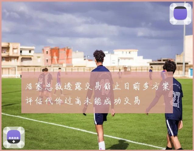 活塞总裁透露交易截止日前多方案评估代价过高未能成功交易