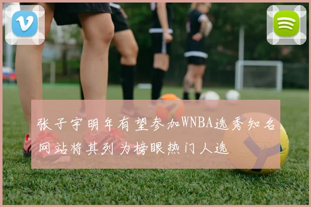 张子宇明年有望参加WNBA选秀知名网站将其列为榜眼热门人选