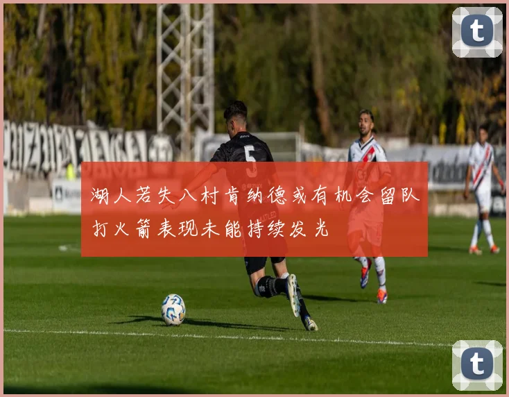 湖人若失八村肯纳德或有机会留队打火箭表现未能持续发光