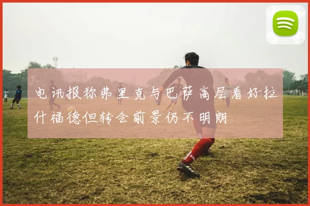 电讯报称弗里克与巴萨高层看好拉什福德但转会前景仍不明朗