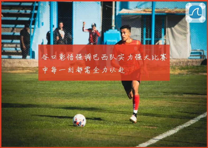 谷口彰悟强调巴西队实力强大比赛中每一刻都需全力以赴